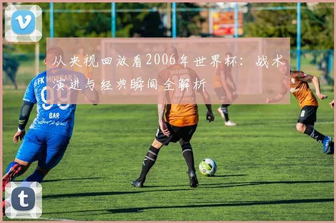 从央视回放看2006年世界杯：战术演进与经典瞬间全解析