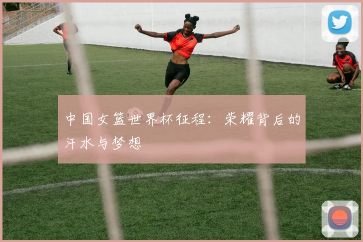 中国女篮世界杯征程：荣耀背后的汗水与梦想